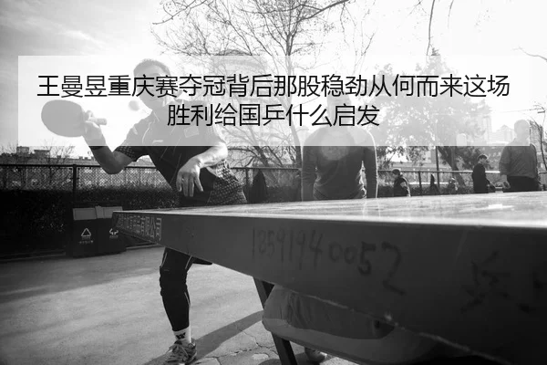 王曼昱重庆赛夺冠背后那股稳劲从何而来这场胜利给国乒什么启发